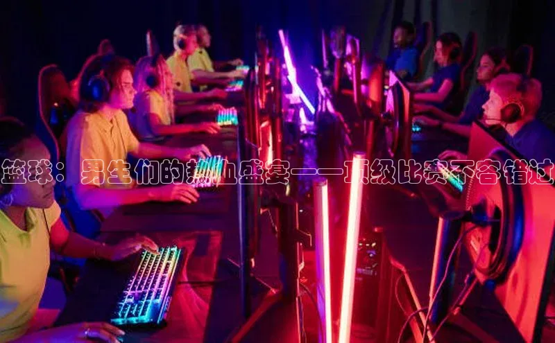 篮球：男生们的热血盛宴——顶级比赛不容错过