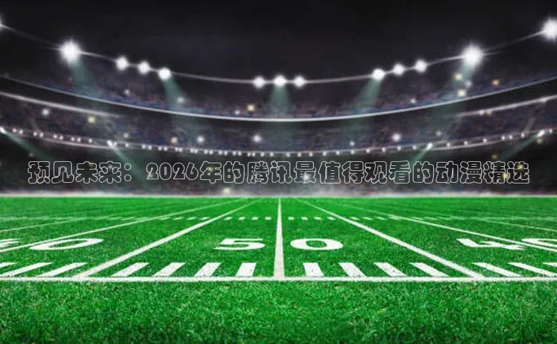 预见未来：2026年的腾讯最值得观看的动漫精选